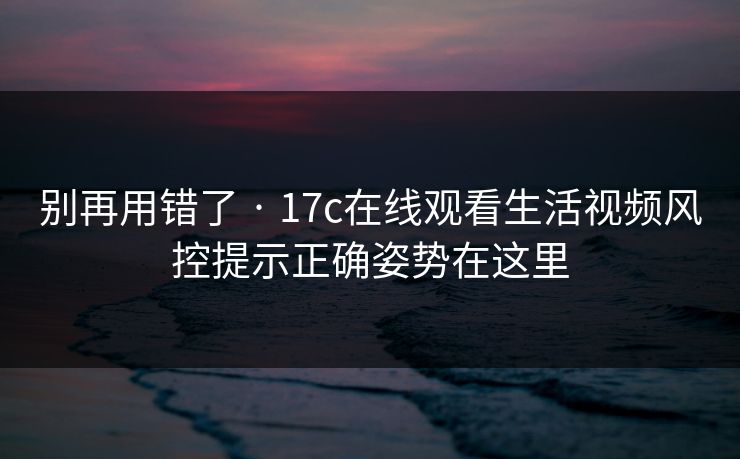 别再用错了 · 17c在线观看生活视频风控提示正确姿势在这里 别再用错了 · 17c在线观看生活视频风控提示正确姿势在这里