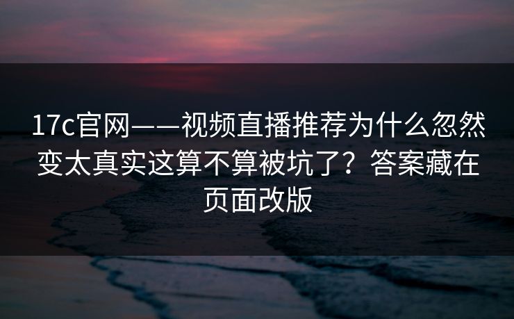 17c官网——视频直播推荐为什么忽然变太真实这算不算被坑了?答案藏在页面改版 17c官网——视频直播推荐为什么忽然变太真实这算不算被坑了?答案藏在页面改版