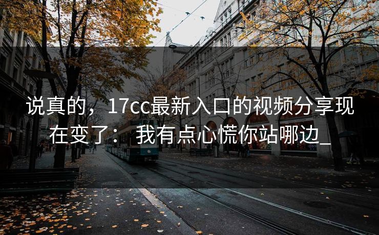 说真的,17cc最新入口的视频分享现在变了: 我有点心慌你站哪边_ 说真的,17cc最新入口的视频分享现在变了: 我有点心慌你站哪边_