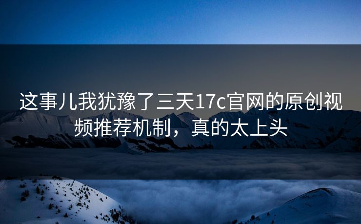 这事儿我犹豫了三天17c官网的原创视频推荐机制,真的太上头 这事儿我犹豫了三天17c官网的原创视频推荐机制,真的太上头