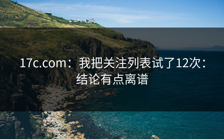 17c.com：我把关注列表试了12次：结论有点离谱