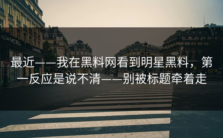 最近——我在黑料网看到明星黑料，第一反应是说不清——别被标题牵着走