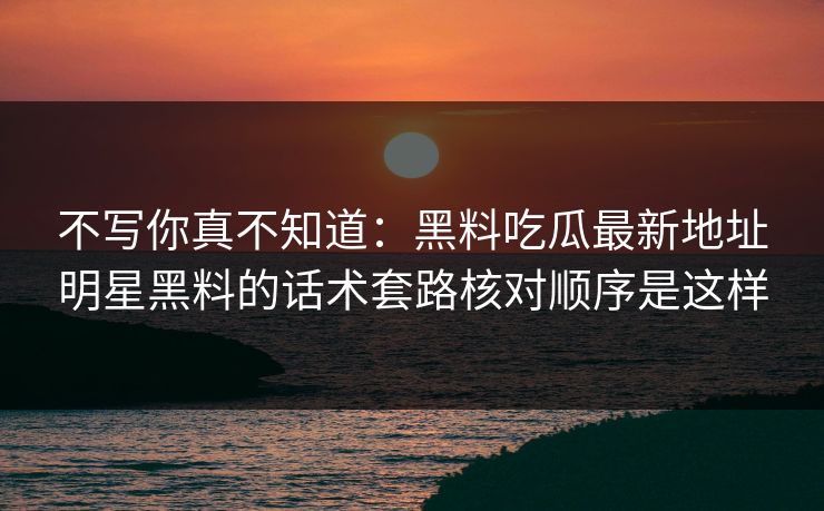 不写你真不知道:黑料吃瓜最新地址明星黑料的话术套路核对顺序是这样 不写你真不知道:黑料吃瓜最新地址明星黑料的话术套路核对顺序是这样