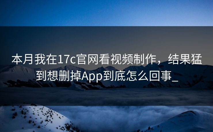 本月我在17c官网看视频制作，结果猛到想删掉App到底怎么回事_