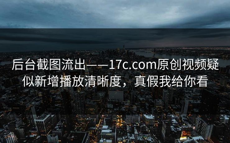 后台截图流出——17c.com原创视频疑似新增播放清晰度，真假我给你看