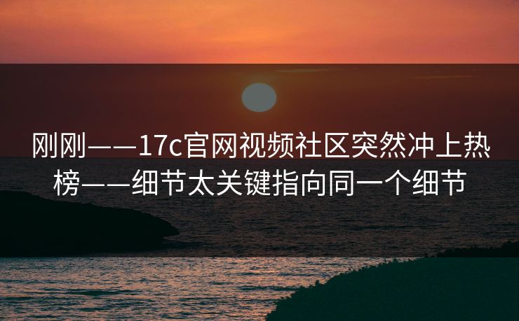 刚刚——17c官网视频社区突然冲上热榜——细节太关键指向同一个细节