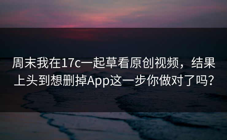 周末我在17c一起草看原创视频,结果上头到想删掉App这一步你做对了吗? 周末我在17c一起草看原创视频,结果上头到想删掉App这一步你做对了吗?