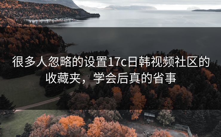 很多人忽略的设置17c日韩视频社区的收藏夹,学会后真的省事 很多人忽略的设置17c日韩视频社区的收藏夹,学会后真的省事